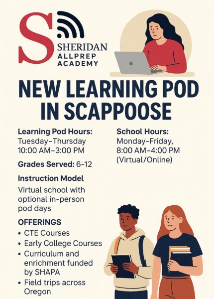 Promotional flyer for Sheridan AllPrep Academy announcing a new learning pod in Scappoose for the 2025–2026 school year. The flyer includes key program details: Learning Pod Hours: Tuesday through Thursday, 10:00 AM to 3:00 PM School Hours: Monday through Friday, 8:00 AM to 4:00 PM (virtual/online instruction) Grades Served: 6 through 12 Instruction Model: Virtual school with optional in-person pod days Program Offerings: Career and Technical Education (CTE) courses, early college courses, SHAPA-funded curriculum and enrichment, and field trips across Oregon The flyer features illustrations of a student using a laptop and two students holding books and a tablet. At the bottom, there is a call to action: “Apply online at www.sheridanallprep.org/apply.”